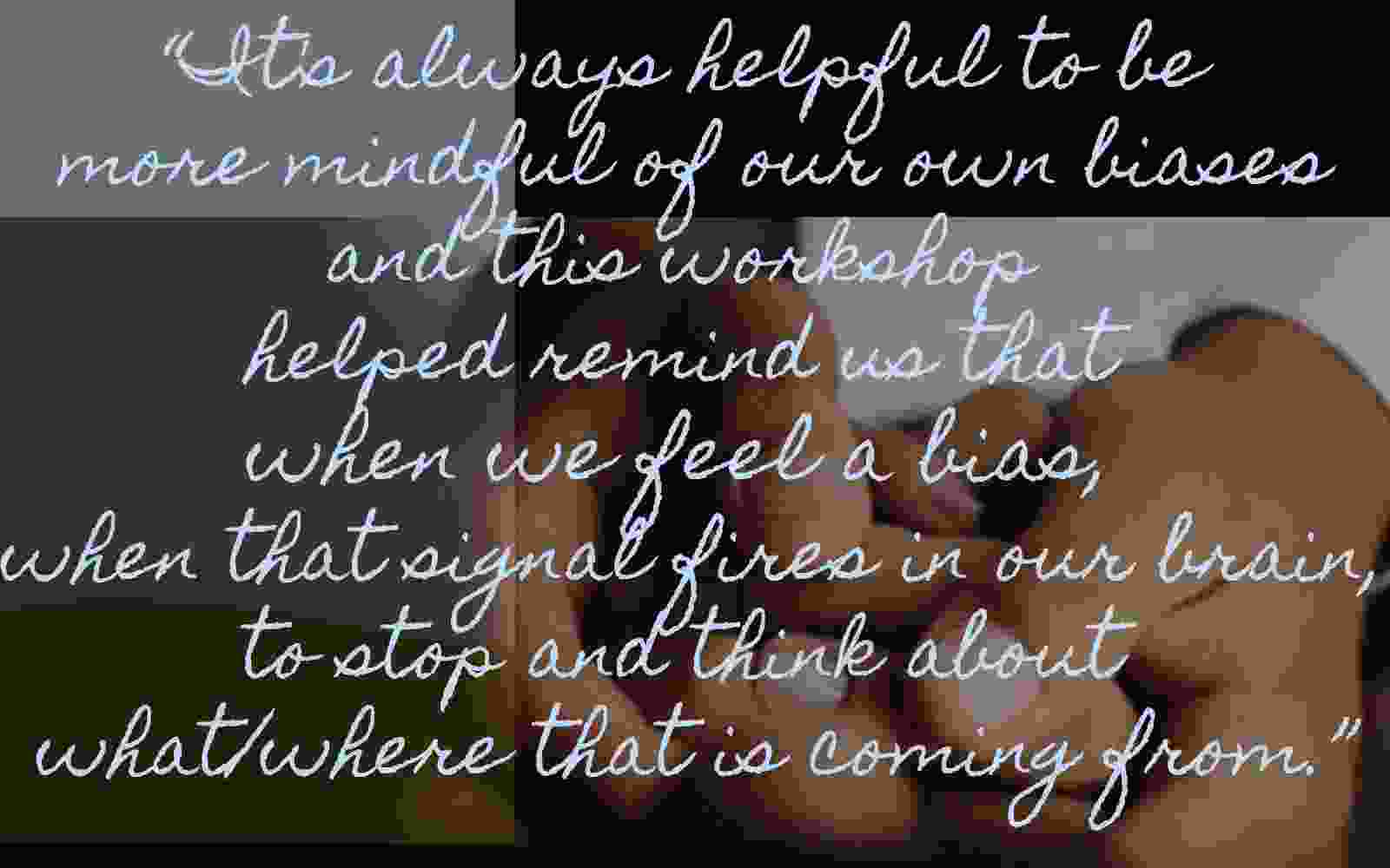 A participant wrote that it's always helpful to be more mindful of our own biases and this workshop helped remind us that when we feel a bias, when that signal fires in our brain, to stop and think about what/where that is coming from.